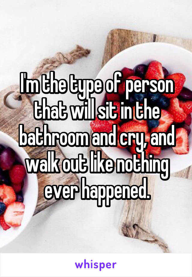 I'm the type of person that will sit in the bathroom and cry, and walk out like nothing ever happened.