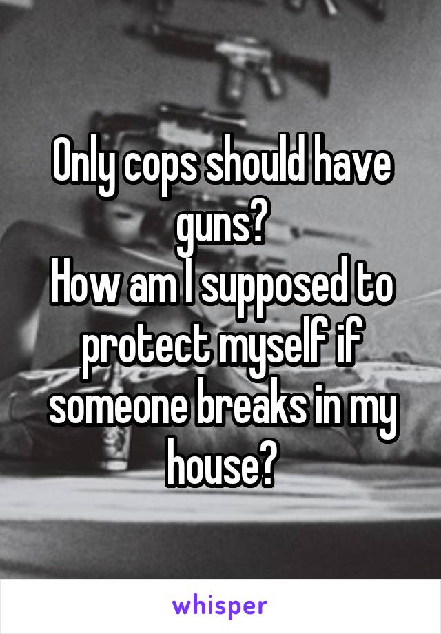 Only cops should have guns?
How am I supposed to protect myself if someone breaks in my house?
