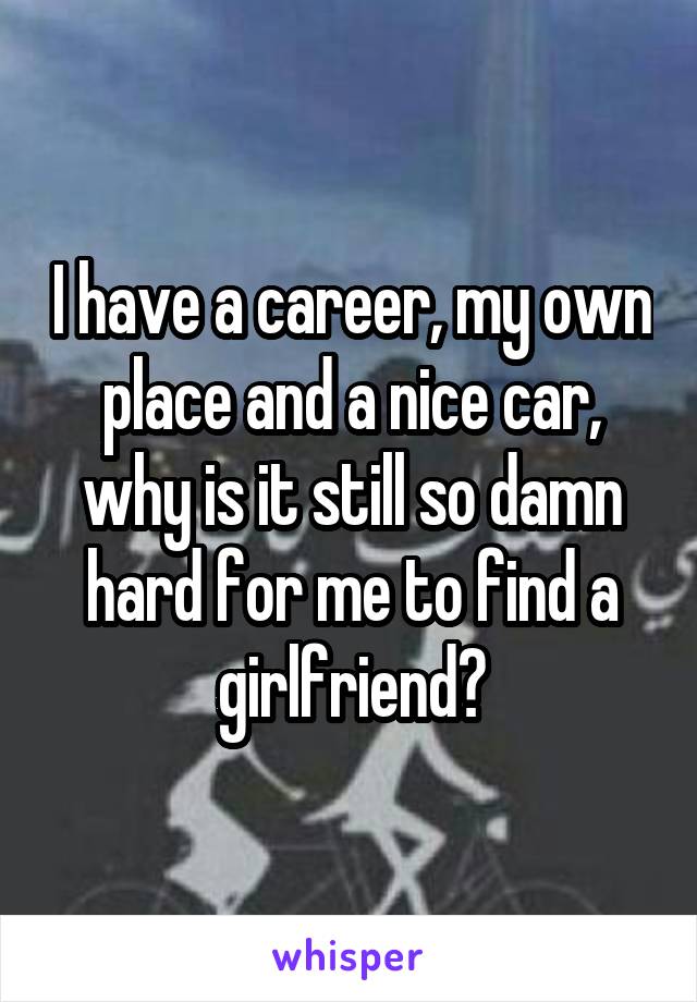 I have a career, my own place and a nice car, why is it still so damn hard for me to find a girlfriend?