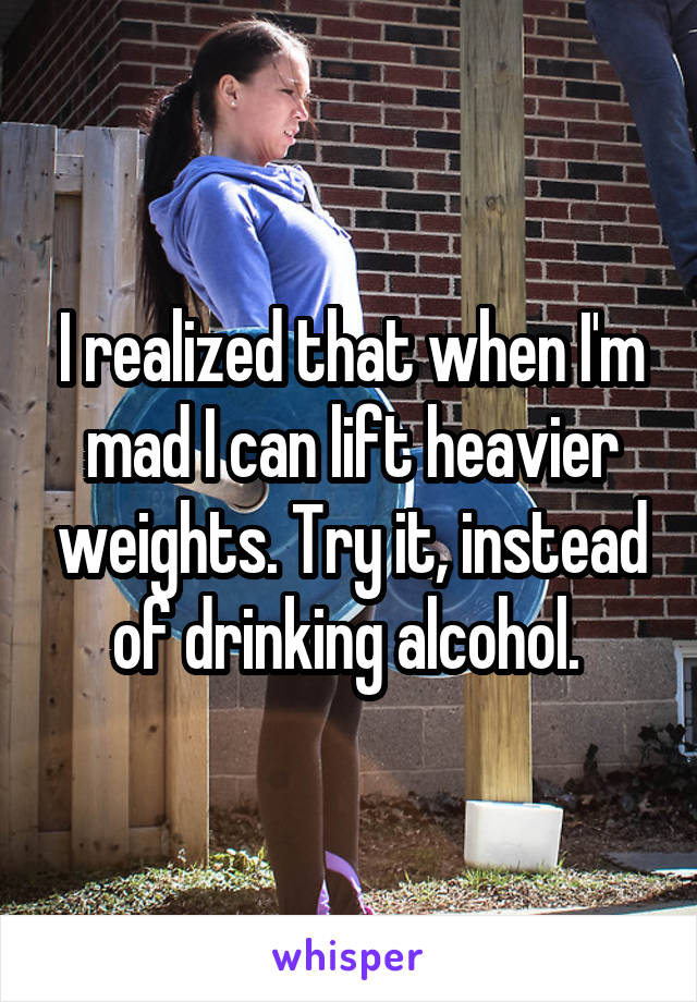 I realized that when I'm mad I can lift heavier weights. Try it, instead of drinking alcohol. 