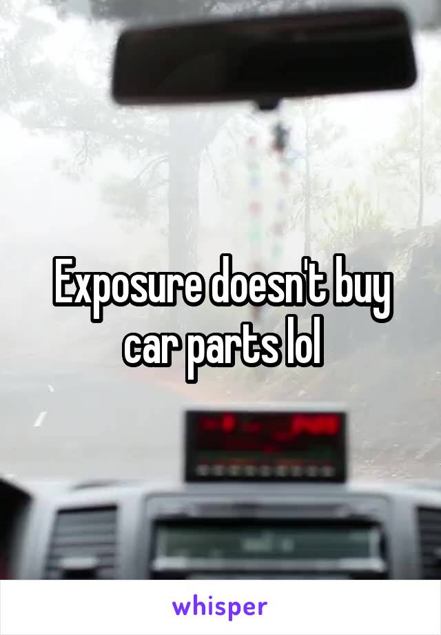 Exposure doesn't buy car parts lol