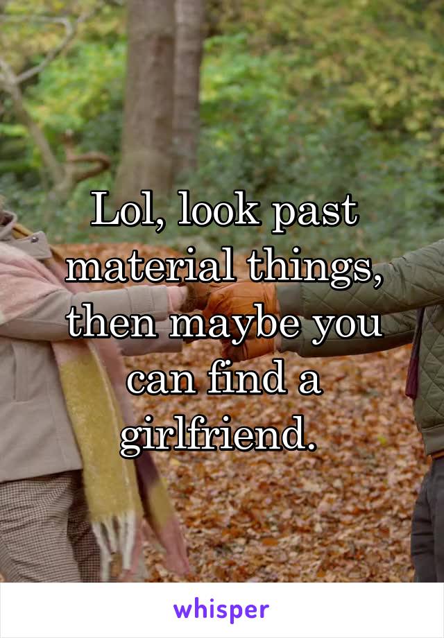 Lol, look past material things, then maybe you can find a girlfriend. 