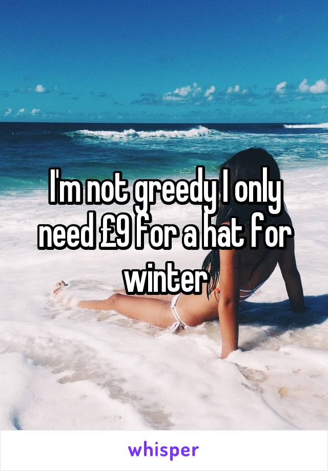 I'm not greedy I only need £9 for a hat for winter