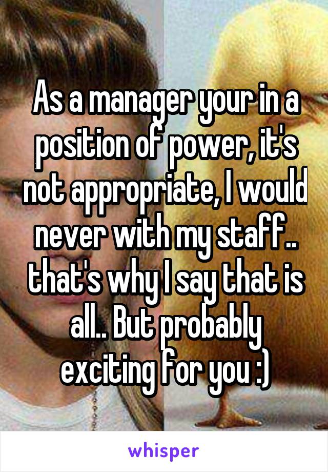 As a manager your in a position of power, it's not appropriate, I would never with my staff.. that's why I say that is all.. But probably exciting for you :)