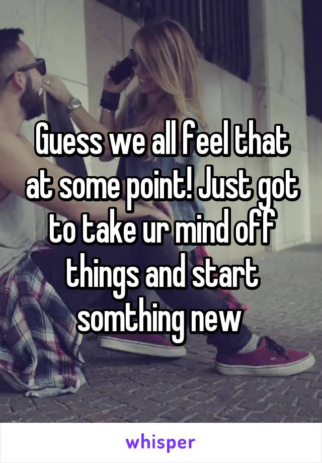 Guess we all feel that at some point! Just got to take ur mind off things and start somthing new 