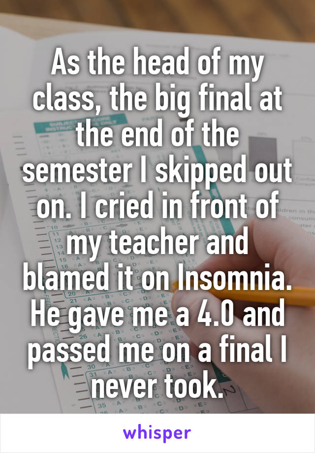 As the head of my class, the big final at the end of the semester I skipped out on. I cried in front of my teacher and blamed it on Insomnia. He gave me a 4.0 and passed me on a final I never took.