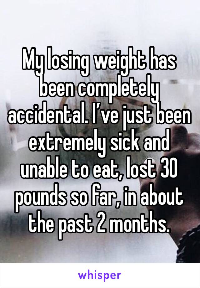 My losing weight has been completely accidental. I’ve just been extremely sick and unable to eat, lost 30 pounds so far, in about the past 2 months. 