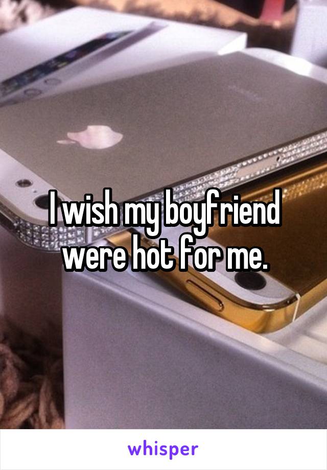 I wish my boyfriend were hot for me.