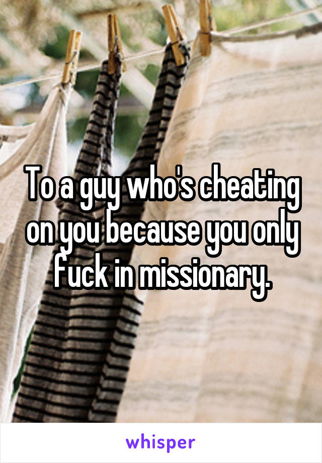 To a guy who's cheating on you because you only fuck in missionary.