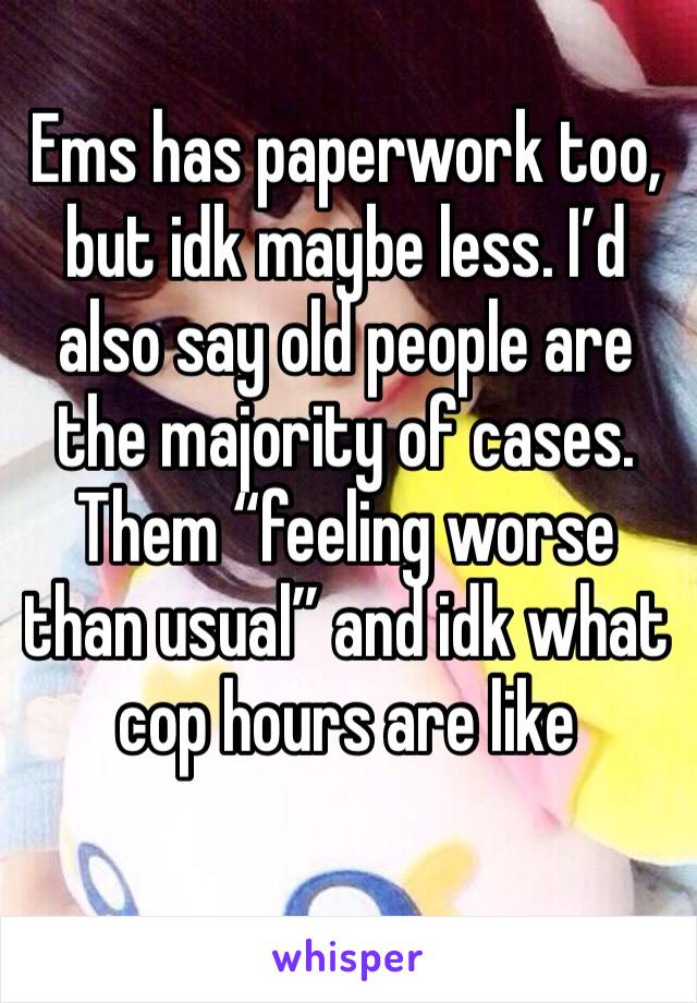 Ems has paperwork too, but idk maybe less. I’d also say old people are the majority of cases. Them “feeling worse than usual” and idk what cop hours are like
