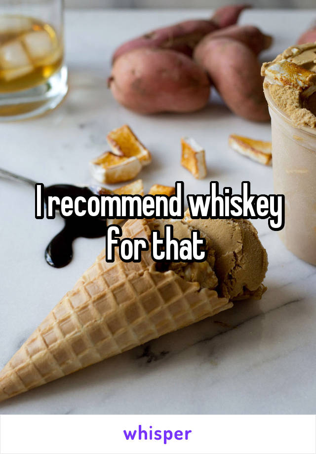 I recommend whiskey for that 