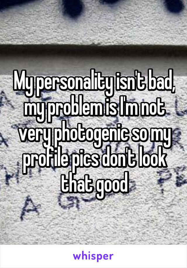 My personality isn't bad, my problem is I'm not very photogenic so my profile pics don't look that good