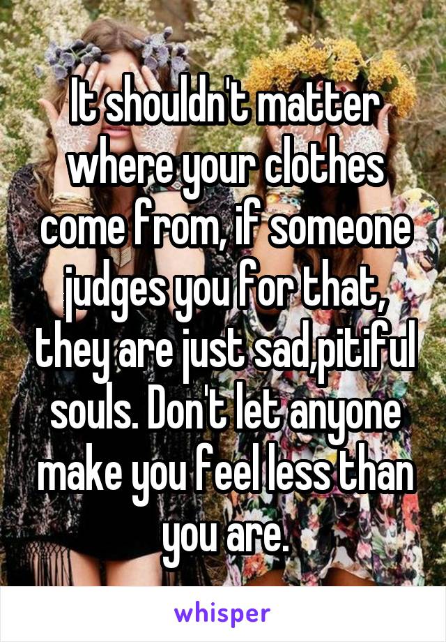 It shouldn't matter where your clothes come from, if someone judges you for that, they are just sad,pitiful souls. Don't let anyone make you feel less than you are.