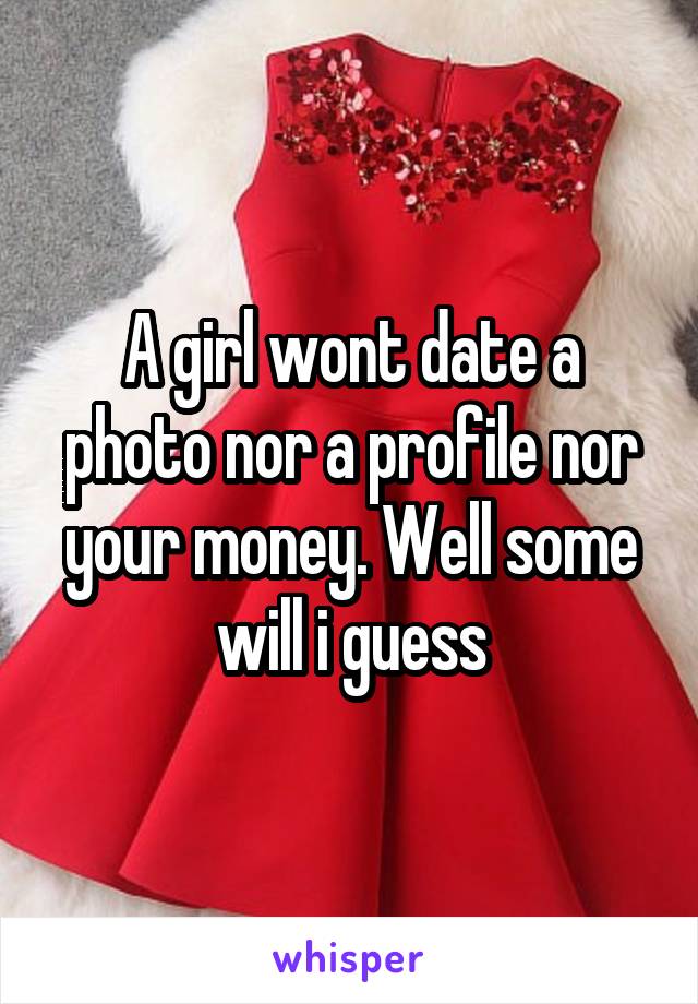 A girl wont date a photo nor a profile nor your money. Well some will i guess