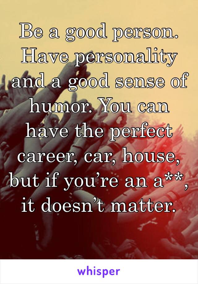 Be a good person. Have personality and a good sense of humor. You can have the perfect career, car, house, but if you’re an a**, it doesn’t matter. 