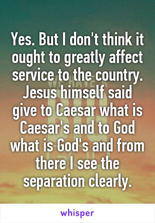 Yes. But I don't think it ought to greatly affect service to the country.
Jesus himself said give to Caesar what is Caesar's and to God what is God's and from there I see the separation clearly.