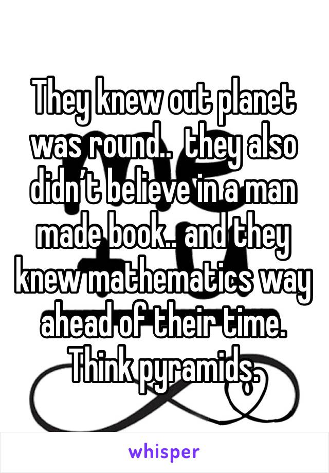 They knew out planet was round..  they also didn’t believe in a man made book.. and they knew mathematics way ahead of their time.  Think pyramids. 