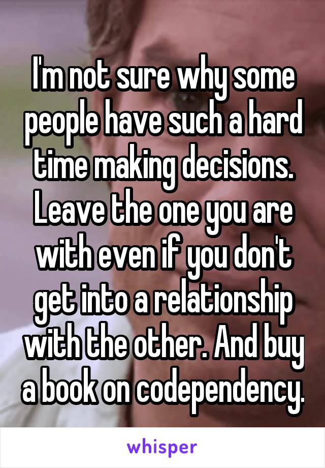 I'm not sure why some people have such a hard time making decisions. Leave the one you are with even if you don't get into a relationship with the other. And buy a book on codependency.