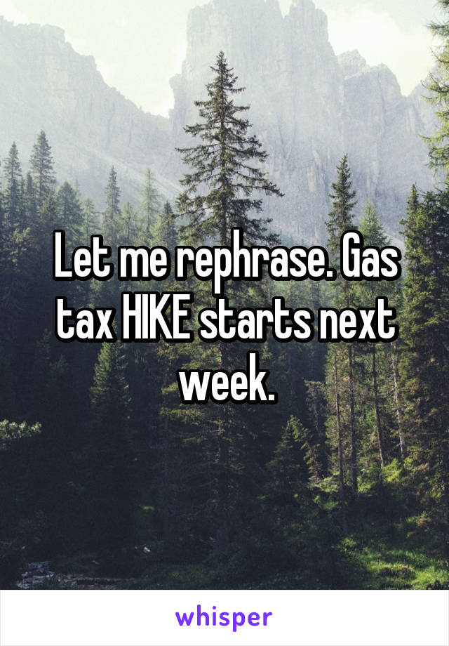 Let me rephrase. Gas tax HIKE starts next week.