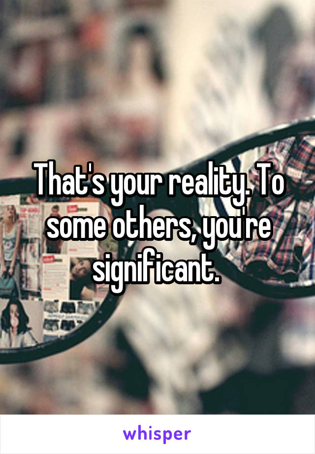 That's your reality. To some others, you're significant. 