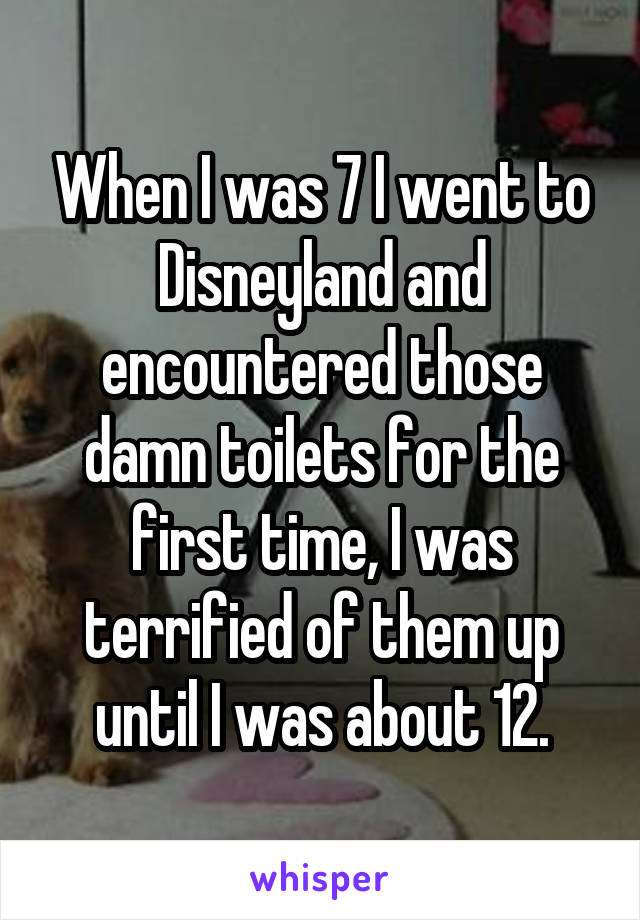 When I was 7 I went to Disneyland and encountered those damn toilets for the first time, I was terrified of them up until I was about 12.