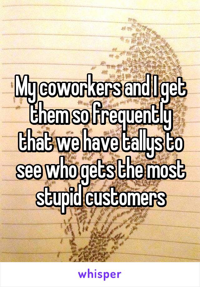 My coworkers and I get them so frequently that we have tallys to see who gets the most stupid customers