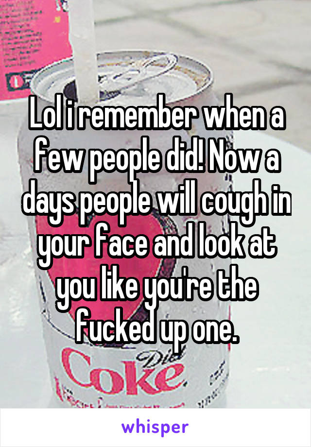 Lol i remember when a few people did! Now a days people will cough in your face and look at you like you're the fucked up one.