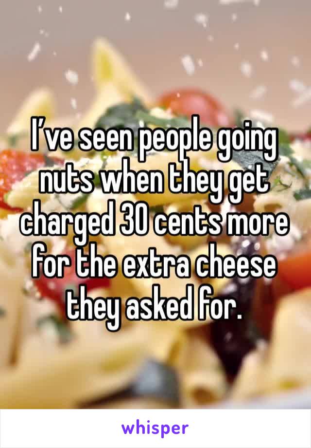 I’ve seen people going nuts when they get charged 30 cents more for the extra cheese they asked for.