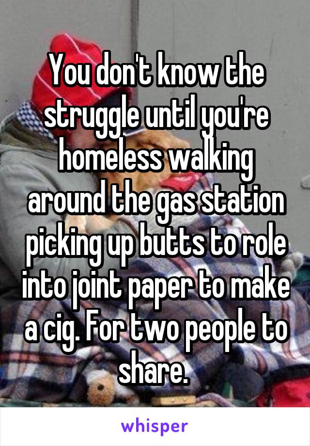 You don't know the struggle until you're homeless walking around the gas station picking up butts to role into joint paper to make a cig. For two people to share. 