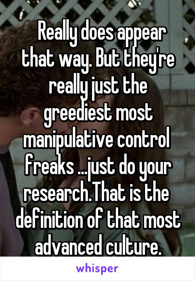   Really does appear that way. But they're really just the greediest most manipulative control  freaks ...just do your research.That is the  definition of that most advanced culture.