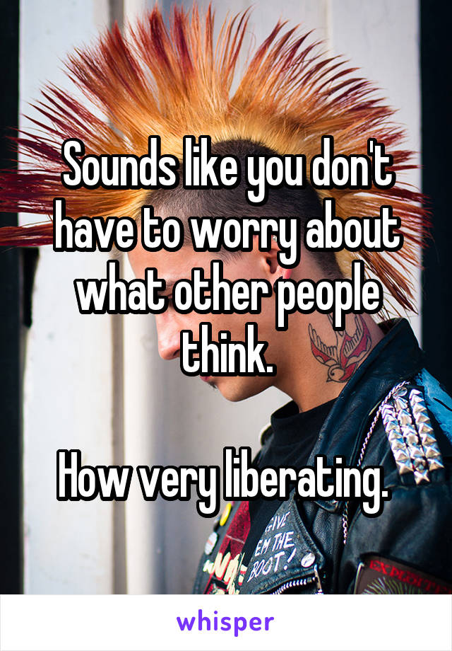 Sounds like you don't have to worry about what other people think.

How very liberating. 