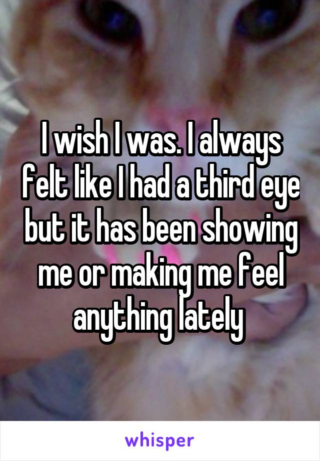 I wish I was. I always felt like I had a third eye but it has been showing me or making me feel anything lately 
