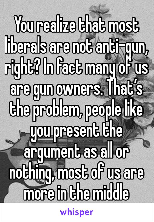 You realize that most liberals are not anti-gun, right? In fact many of us are gun owners. That’s the problem, people like you present the argument as all or nothing, most of us are more in the middle