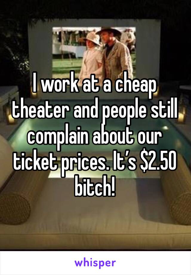 I work at a cheap theater and people still complain about our ticket prices. It’s $2.50 bitch! 