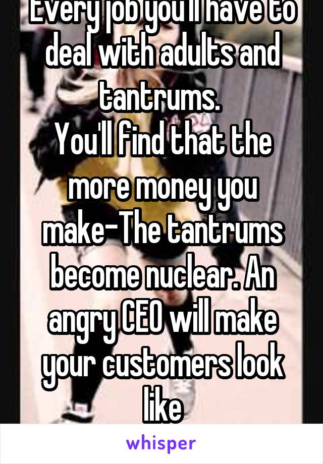 Every job you'll have to deal with adults and tantrums. 
You'll find that the more money you make-The tantrums become nuclear. An angry CEO will make your customers look like
kittens.