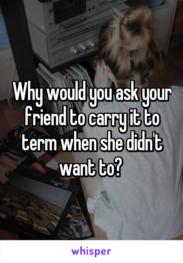 Why would you ask your friend to carry it to term when she didn't want to? 