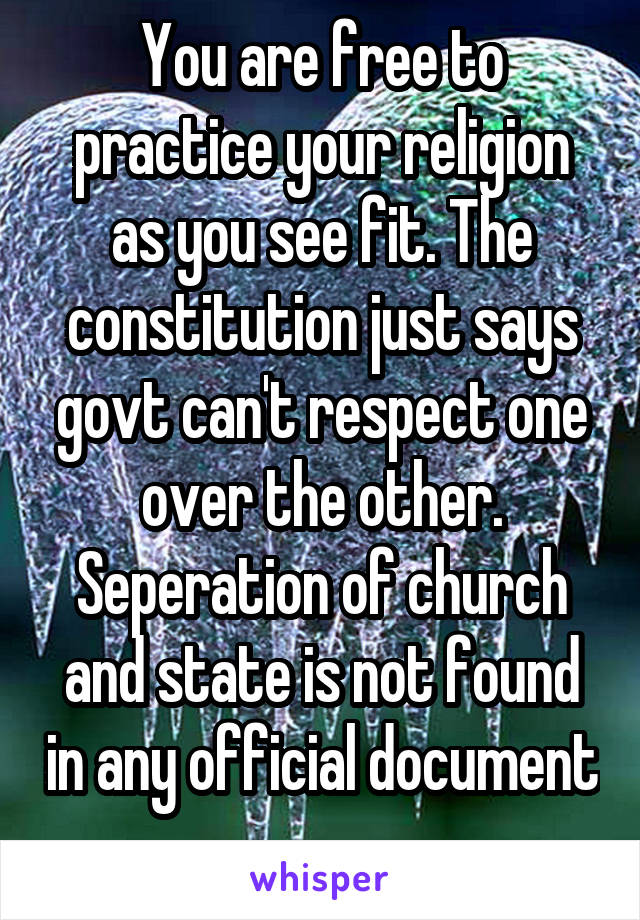 You are free to practice your religion as you see fit. The constitution just says govt can't respect one over the other. Seperation of church and state is not found in any official document 