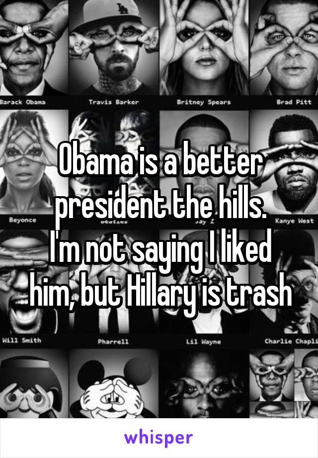 Obama is a better president the hills.
I'm not saying I liked him, but Hillary is trash