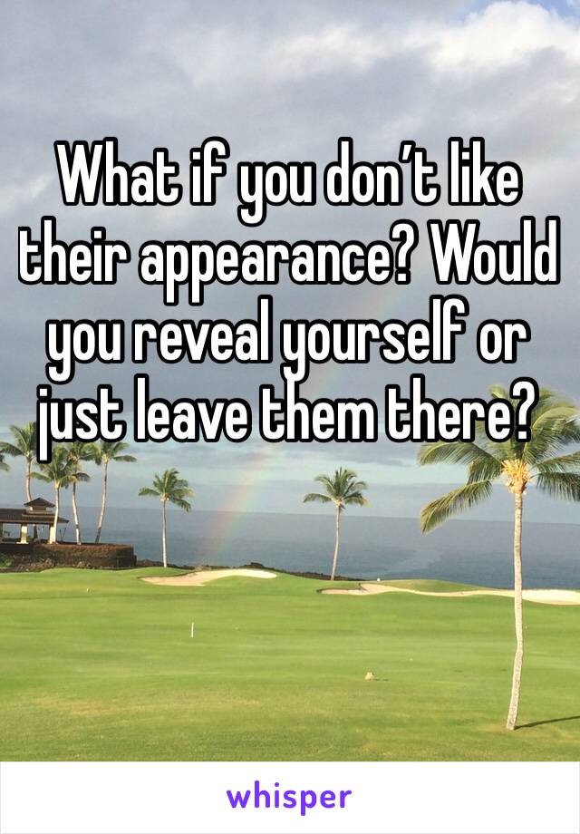 What if you don’t like their appearance? Would you reveal yourself or just leave them there?