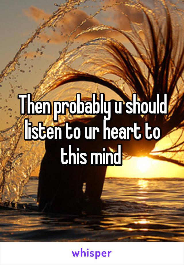 Then probably u should listen to ur heart to this mind 