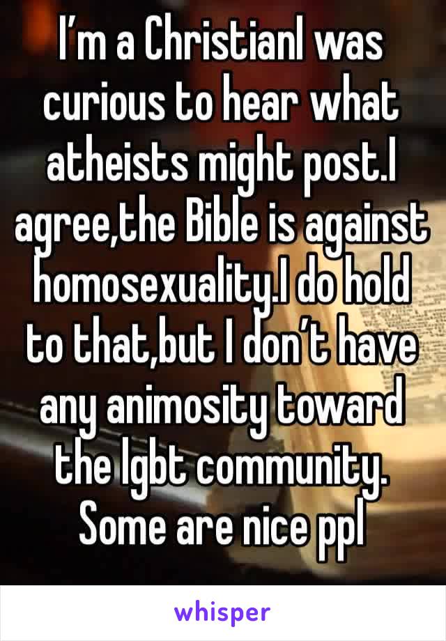 I’m a ChristianI was curious to hear what atheists might post.I agree,the Bible is against homosexuality.I do hold to that,but I don’t have any animosity toward the lgbt community. Some are nice ppl