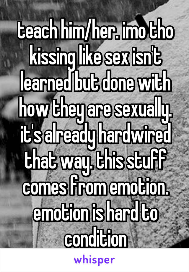 teach him/her. imo tho kissing like sex isn't learned but done with how they are sexually. it's already hardwired that way. this stuff comes from emotion. emotion is hard to condition