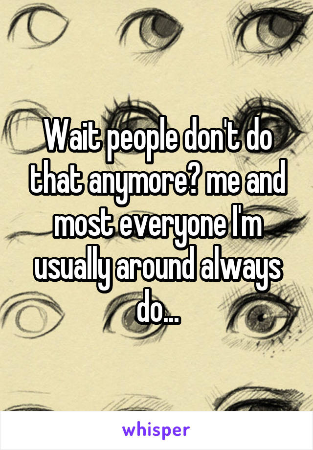 Wait people don't do that anymore? me and most everyone I'm usually around always do...