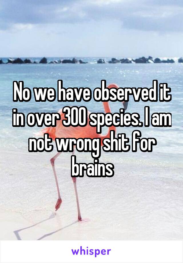 No we have observed it in over 300 species. I am not wrong shit for brains