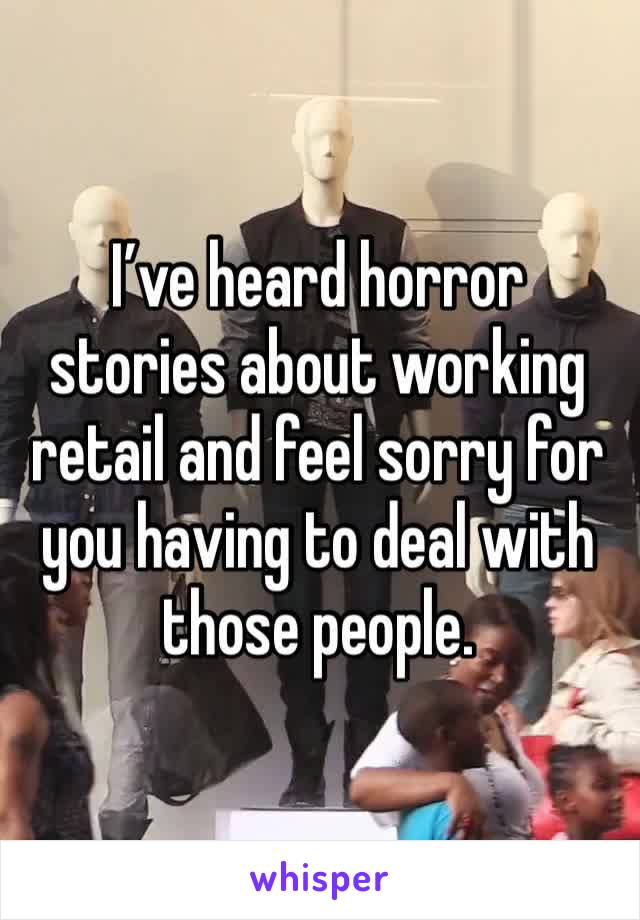 I’ve heard horror stories about working retail and feel sorry for you having to deal with those people. 