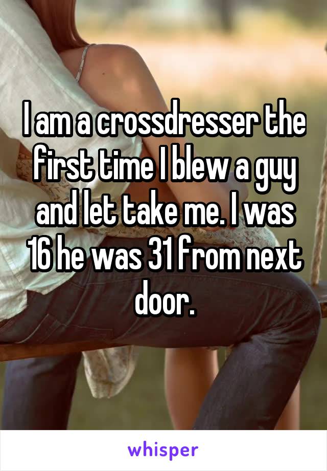 I am a crossdresser the first time I blew a guy and let take me. I was 16 he was 31 from next door.
