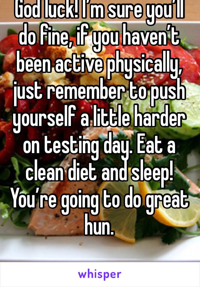 God luck! I’m sure you’ll do fine, if you haven’t been active physically, just remember to push yourself a little harder on testing day. Eat a clean diet and sleep! You’re going to do great hun. 