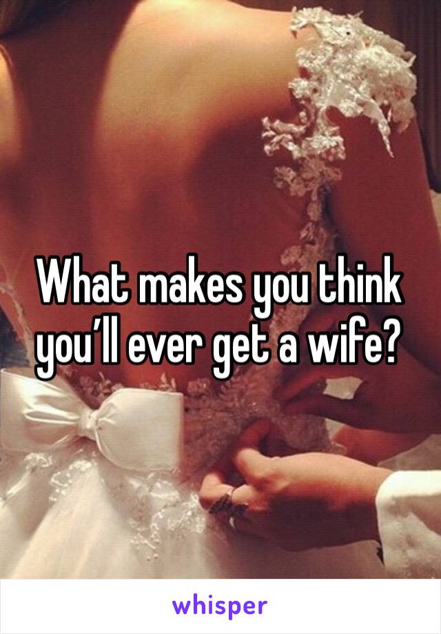 What makes you think you’ll ever get a wife? 