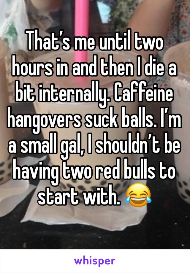 That’s me until two hours in and then I die a bit internally. Caffeine hangovers suck balls. I’m a small gal, I shouldn’t be having two red bulls to start with. 😂