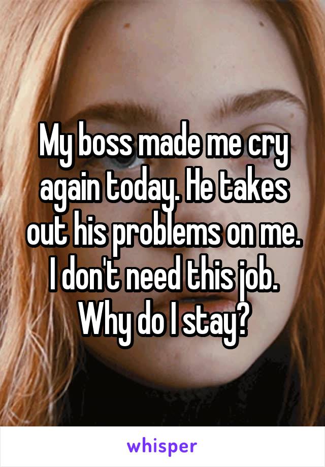 My boss made me cry again today. He takes out his problems on me. I don't need this job. Why do I stay?